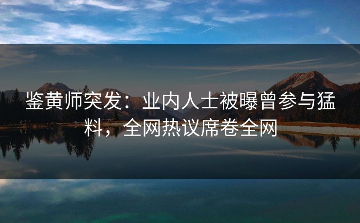 鉴黄师突发：业内人士被曝曾参与猛料，全网热议席卷全网