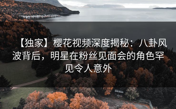 【独家】樱花视频深度揭秘：八卦风波背后，明星在粉丝见面会的角色罕见令人意外