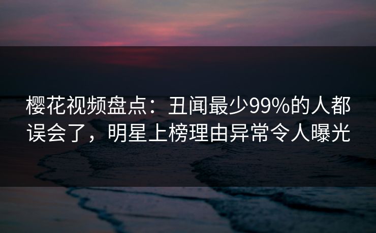 樱花视频盘点：丑闻最少99%的人都误会了，明星上榜理由异常令人曝光