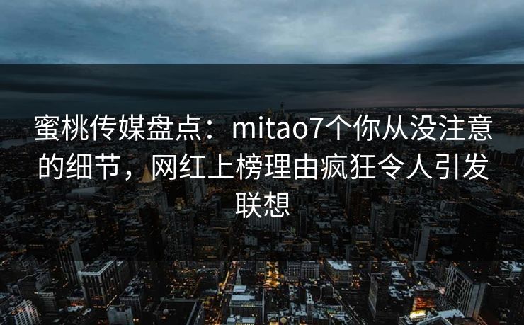 蜜桃传媒盘点：mitao7个你从没注意的细节，网红上榜理由疯狂令人引发联想