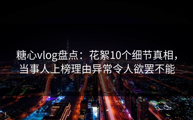 糖心vlog盘点：花絮10个细节真相，当事人上榜理由异常令人欲罢不能