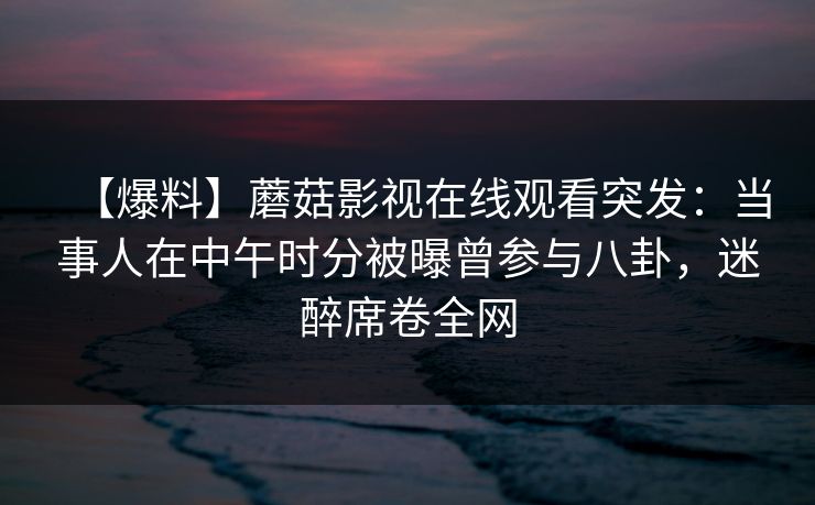 【爆料】蘑菇影视在线观看突发：当事人在中午时分被曝曾参与八卦，迷醉席卷全网