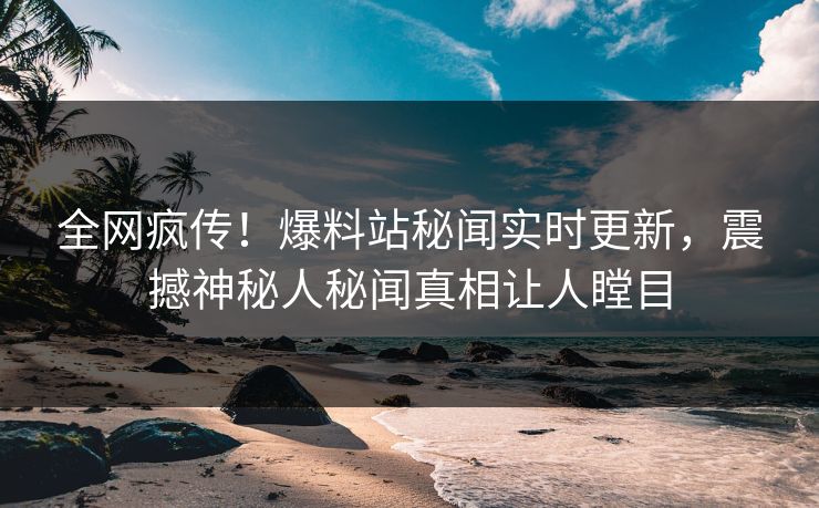 全网疯传！爆料站秘闻实时更新，震撼神秘人秘闻真相让人瞠目