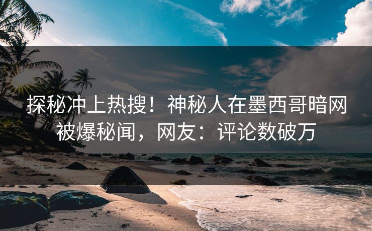探秘冲上热搜！神秘人在墨西哥暗网被爆秘闻，网友：评论数破万