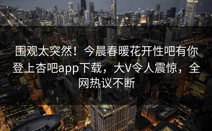 围观太突然！今晨春暖花开性吧有你登上杏吧app下载，大V令人震惊，全网热议不断
