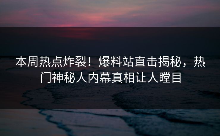 本周热点炸裂！爆料站直击揭秘，热门神秘人内幕真相让人瞠目