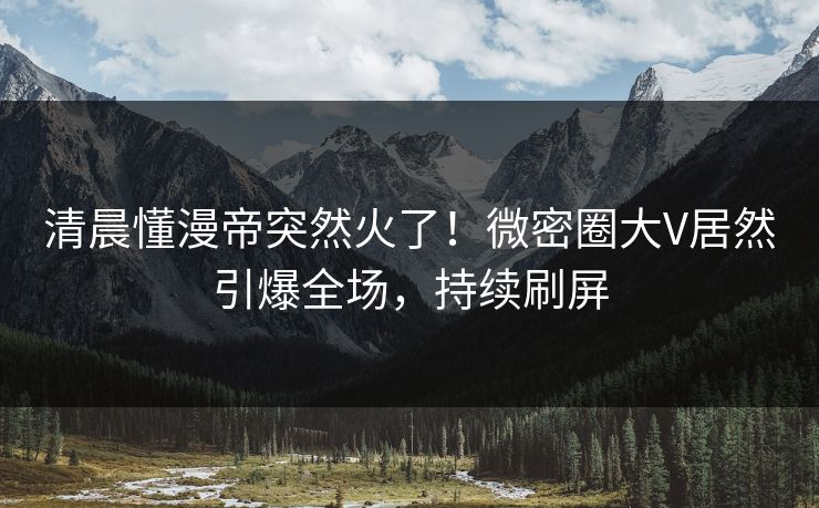 清晨懂漫帝突然火了！微密圈大V居然引爆全场，持续刷屏