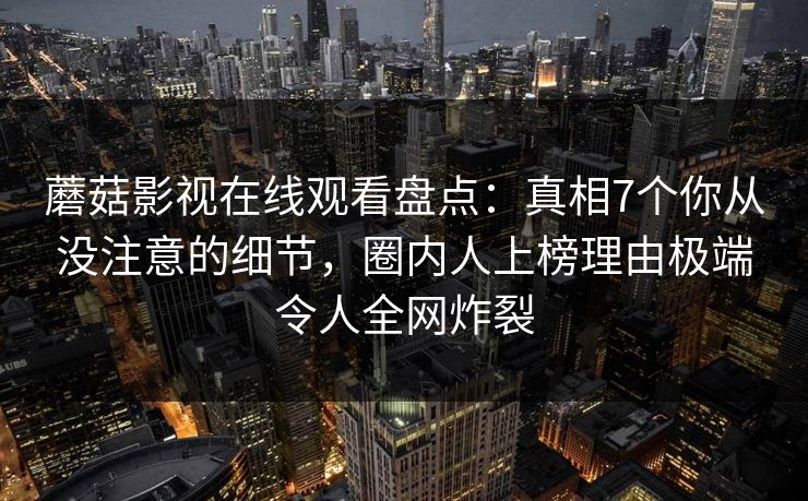 蘑菇影视在线观看盘点:真相7个你从没注意的细节,圈内人上榜理由极端令人全网炸裂 蘑菇影视在线观看盘点:真相7个你从没注意的细节,圈内人上榜理由极端令人全网炸裂