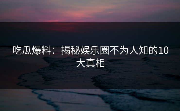 吃瓜爆料:揭秘娱乐圈不为人知的10大真相 吃瓜爆料:揭秘娱乐圈不为人知的10大真相