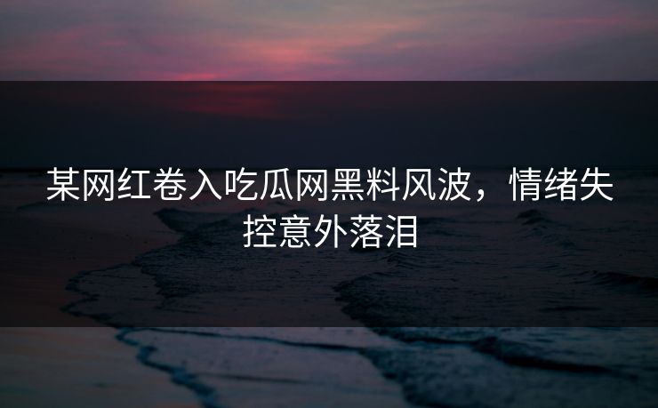 某网红卷入吃瓜网黑料风波，情绪失控意外落泪