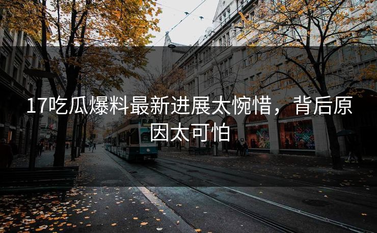 17吃瓜爆料最新进展太惋惜，背后原因太可怕