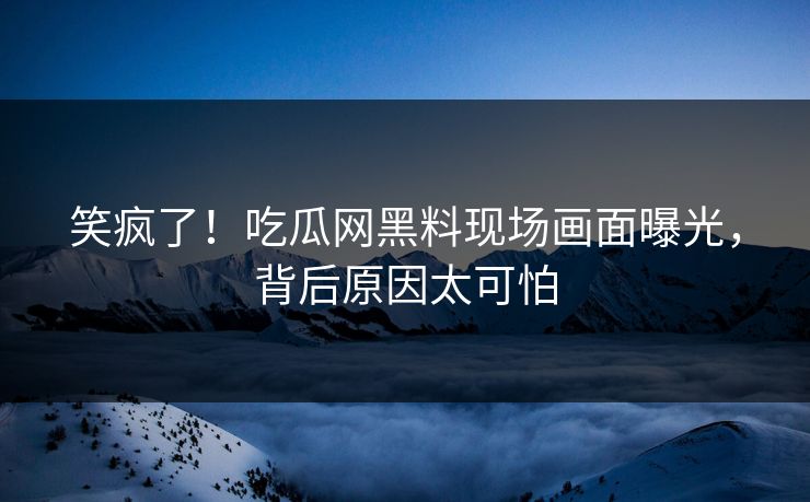 笑疯了！吃瓜网黑料现场画面曝光，背后原因太可怕