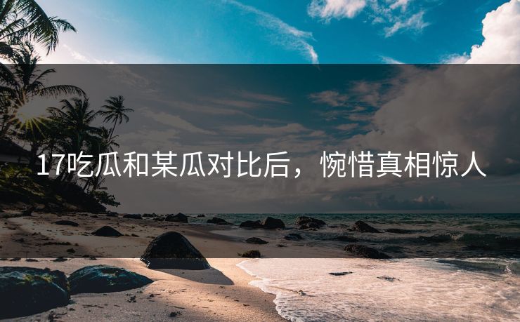 17吃瓜和某瓜对比后，惋惜真相惊人