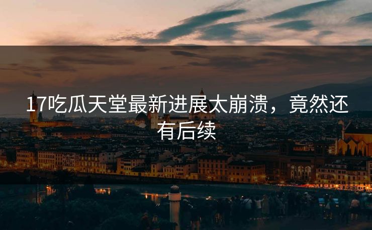 17吃瓜天堂最新进展太崩溃，竟然还有后续