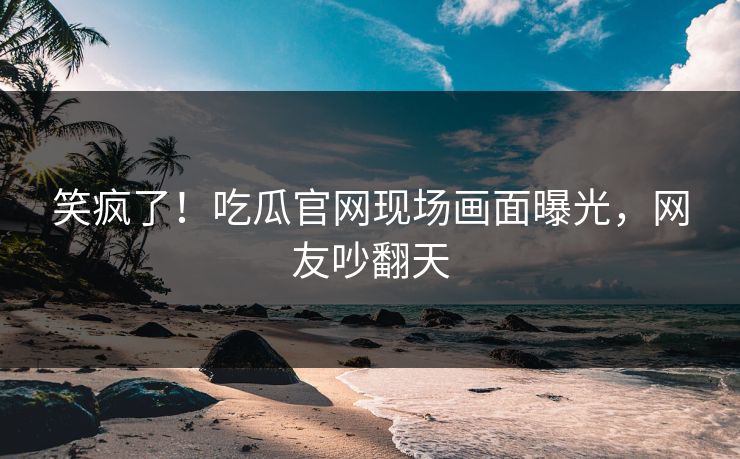 笑疯了！吃瓜官网现场画面曝光，网友吵翻天