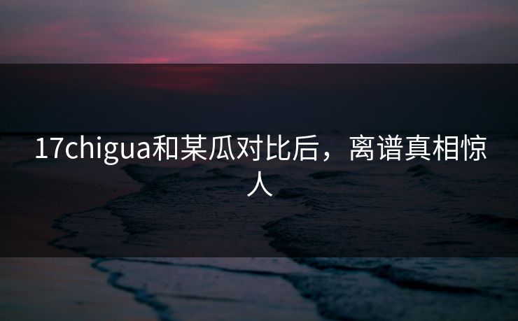 17chigua和某瓜对比后，离谱真相惊人