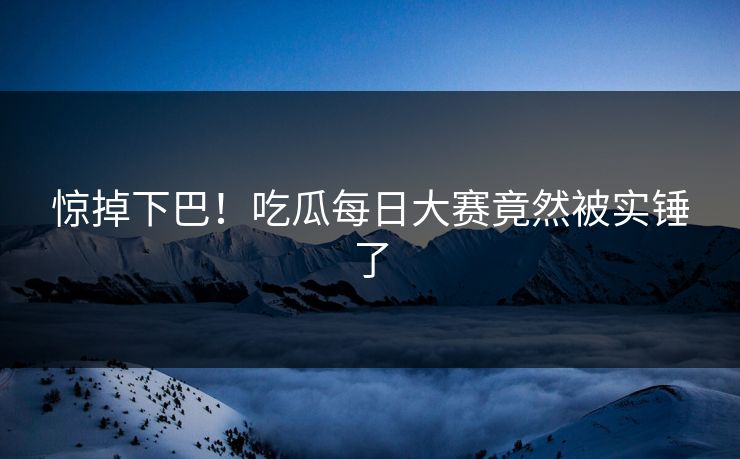 惊掉下巴！吃瓜每日大赛竟然被实锤了