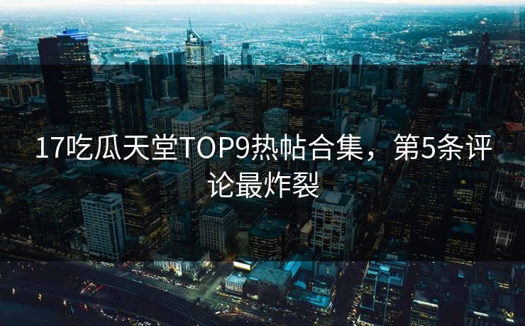 17吃瓜天堂TOP9热帖合集，第5条评论最炸裂