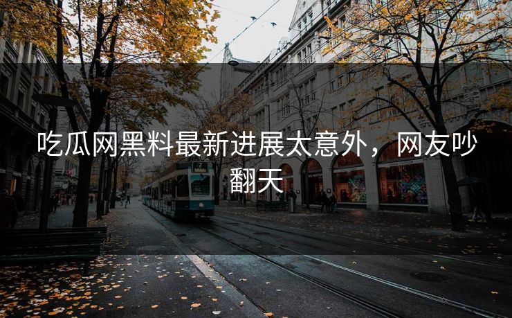 吃瓜网黑料最新进展太意外，网友吵翻天