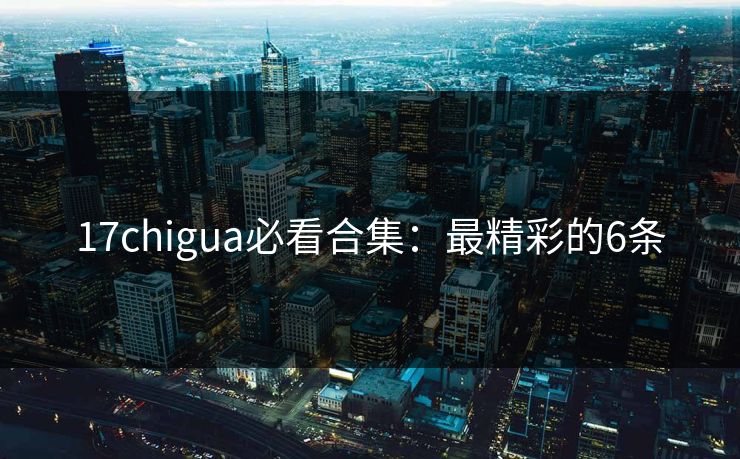 17chigua必看合集：最精彩的6条