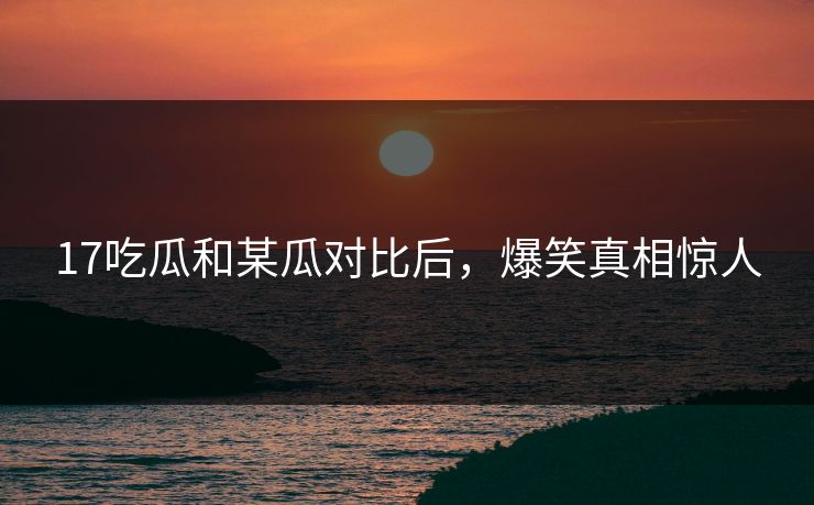 17吃瓜和某瓜对比后，爆笑真相惊人