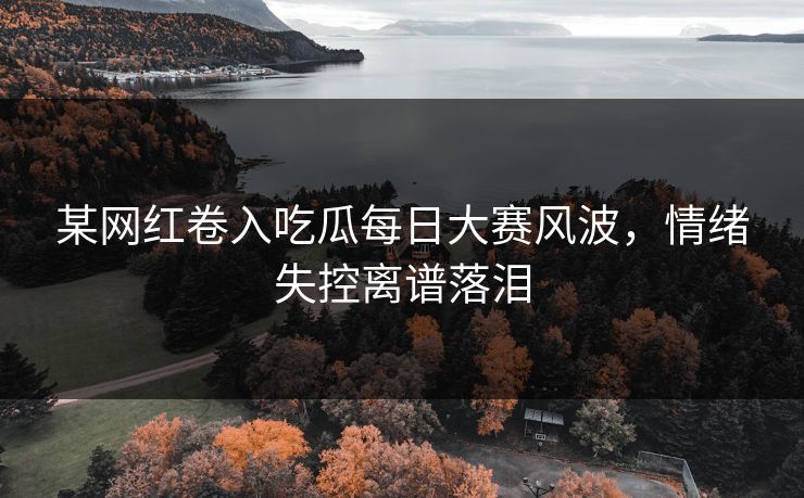 某网红卷入吃瓜每日大赛风波，情绪失控离谱落泪