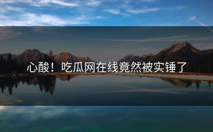 心酸！吃瓜网在线竟然被实锤了