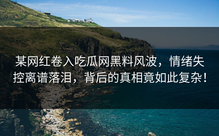 某网红卷入吃瓜网黑料风波，情绪失控离谱落泪，背后的真相竟如此复杂！