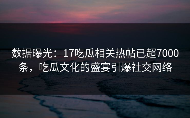 数据曝光：17吃瓜相关热帖已超7000条，吃瓜文化的盛宴引爆社交网络