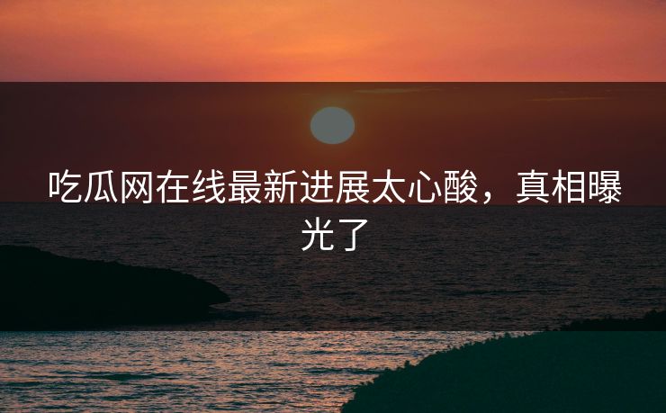 吃瓜网在线最新进展太心酸，真相曝光了