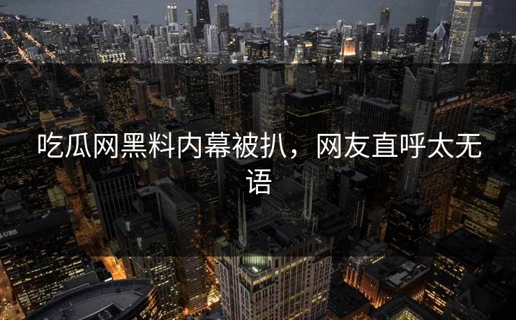 吃瓜网黑料内幕被扒，网友直呼太无语