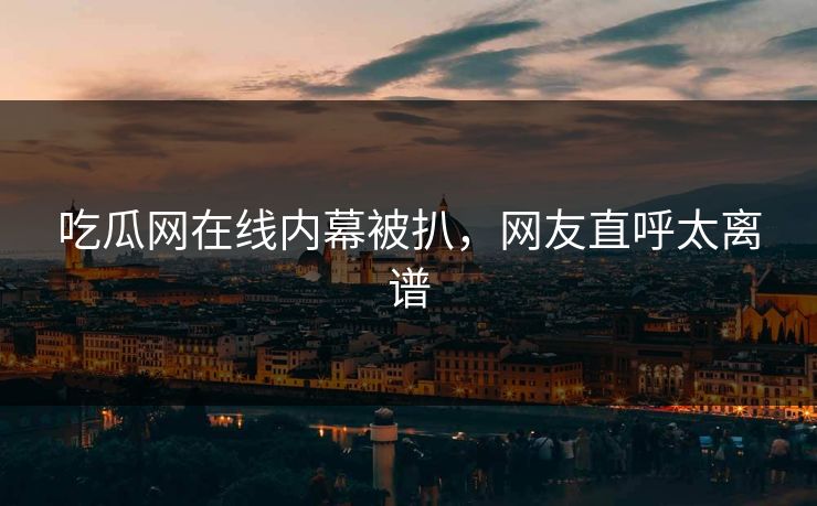 吃瓜网在线内幕被扒，网友直呼太离谱