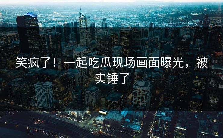 笑疯了！一起吃瓜现场画面曝光，被实锤了