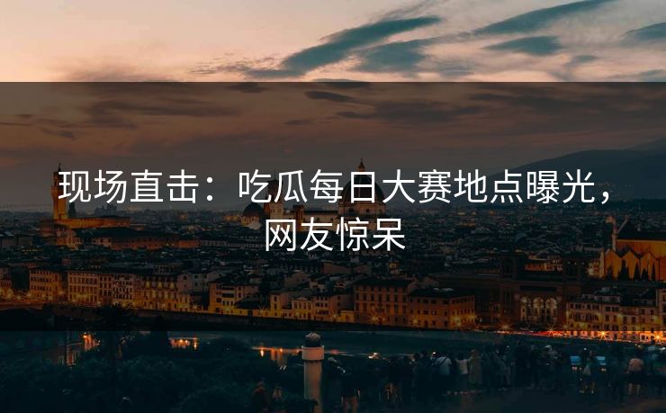 现场直击：吃瓜每日大赛地点曝光，网友惊呆