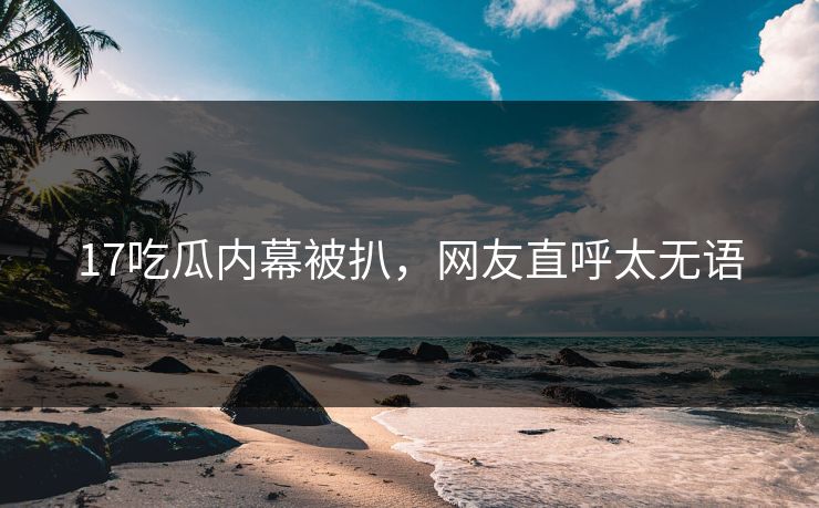 17吃瓜内幕被扒，网友直呼太无语