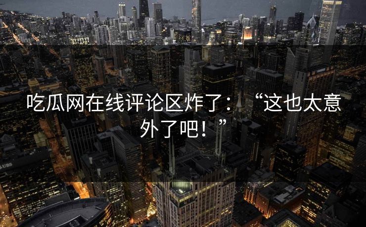 吃瓜网在线评论区炸了：“这也太意外了吧！”
