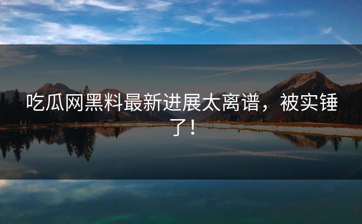 吃瓜网黑料最新进展太离谱，被实锤了！