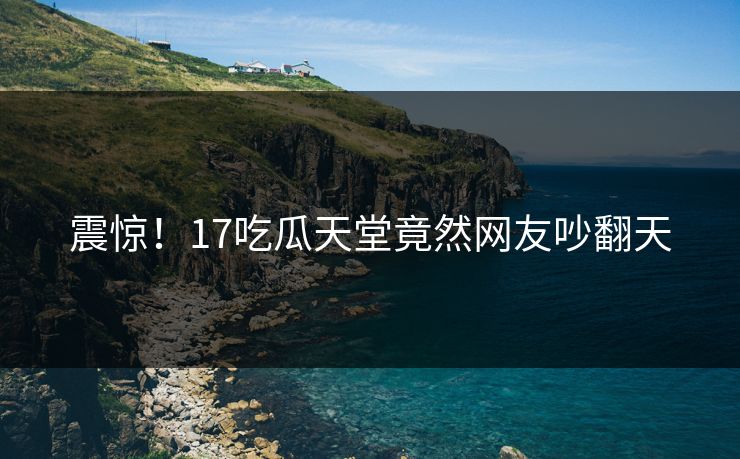 震惊！17吃瓜天堂竟然网友吵翻天