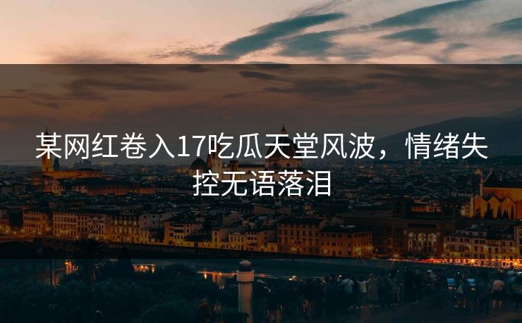 某网红卷入17吃瓜天堂风波，情绪失控无语落泪