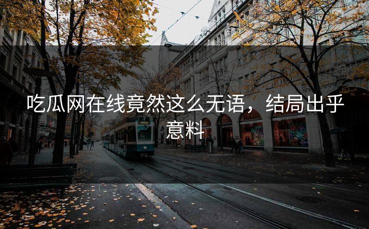 吃瓜网在线竟然这么无语，结局出乎意料
