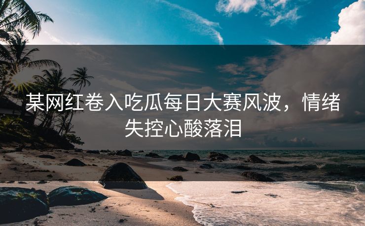 某网红卷入吃瓜每日大赛风波，情绪失控心酸落泪