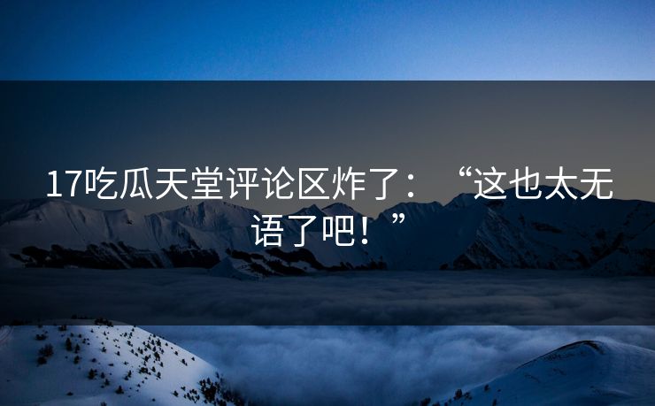 17吃瓜天堂评论区炸了：“这也太无语了吧！”