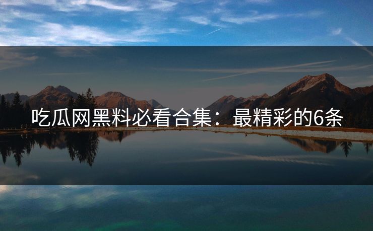 吃瓜网黑料必看合集：最精彩的6条