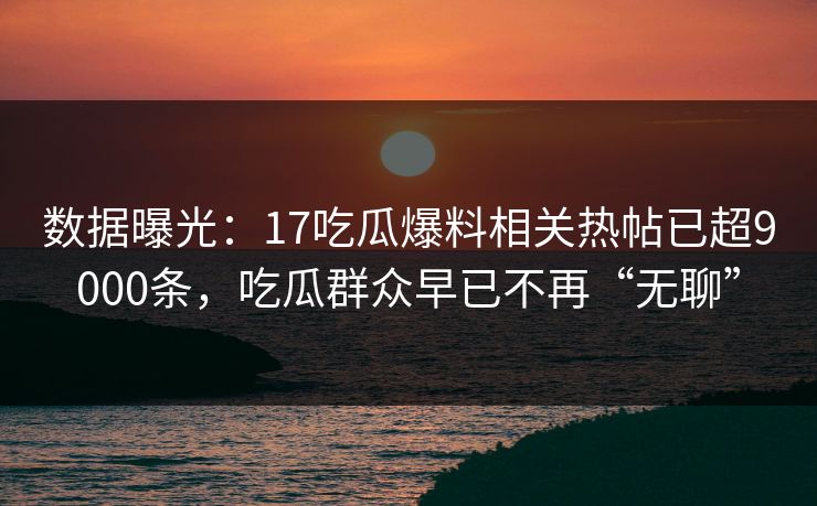 数据曝光：17吃瓜爆料相关热帖已超9000条，吃瓜群众早已不再“无聊”