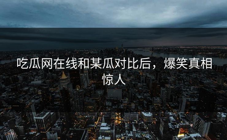 吃瓜网在线和某瓜对比后，爆笑真相惊人