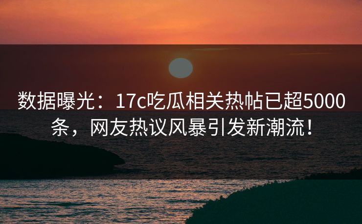 数据曝光：17c吃瓜相关热帖已超5000条，网友热议风暴引发新潮流！