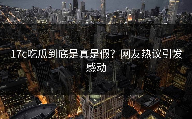 17c吃瓜到底是真是假？网友热议引发感动