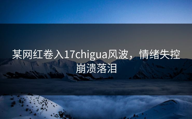 某网红卷入17chigua风波，情绪失控崩溃落泪
