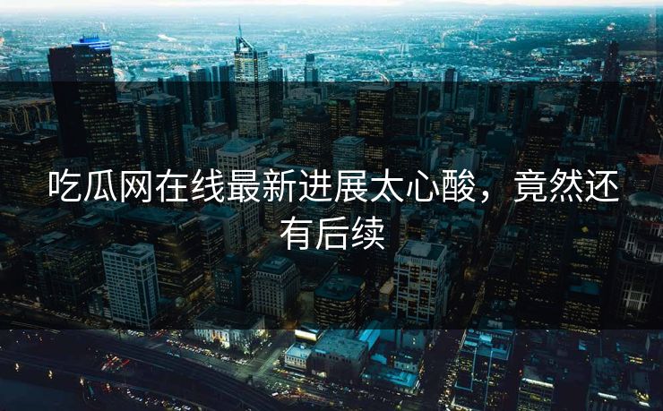 吃瓜网在线最新进展太心酸，竟然还有后续