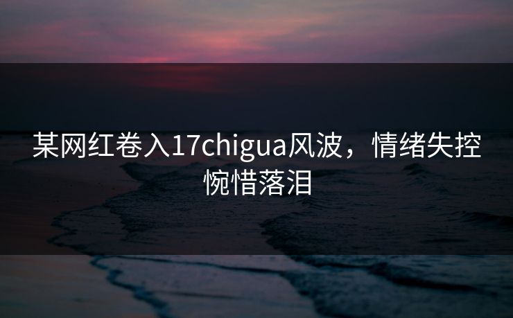 某网红卷入17chigua风波，情绪失控惋惜落泪